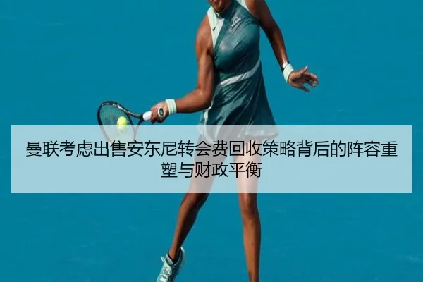曼联考虑出售安东尼转会费回收策略背后的阵容重塑与财政平衡（kaiyun）